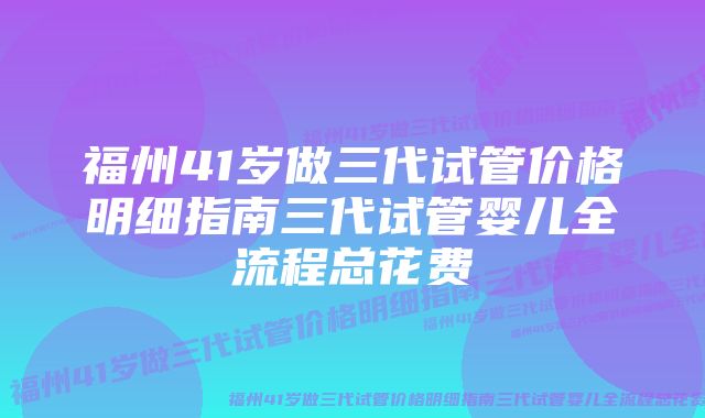 福州41岁做三代试管价格明细指南三代试管婴儿全流程总花费