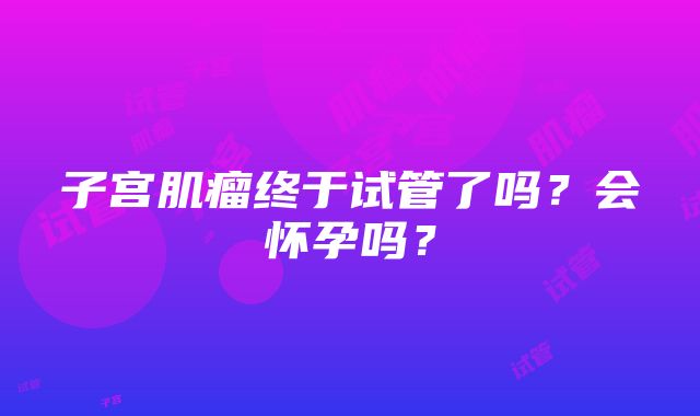 子宫肌瘤终于试管了吗?会怀孕吗?