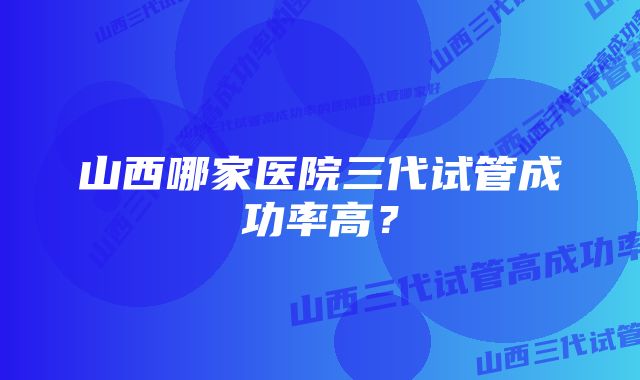 山西哪家医院三代试管成功率高?