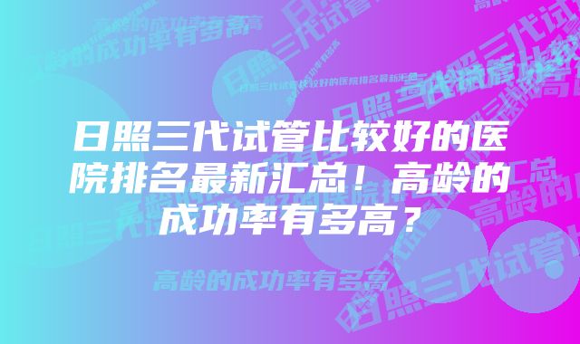 日照三代试管比较好的医院排名最新汇总!高龄的成功率有多高?