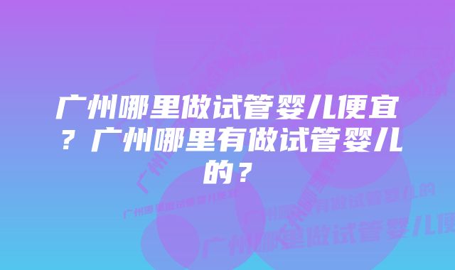 广州哪里做试管婴儿便宜?广州哪里有做试管婴儿的?