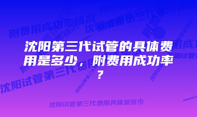 沈阳第三代试管的具体费用是多少,附费用成功率?