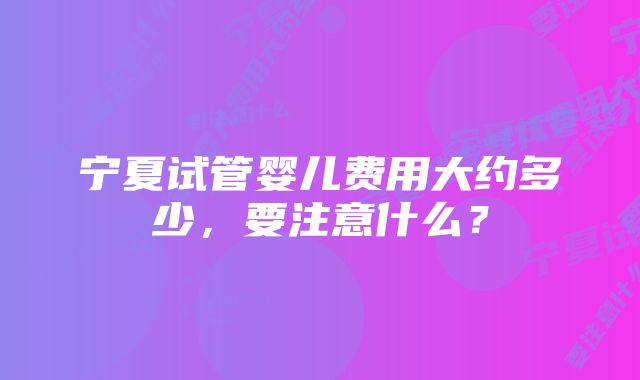 宁夏试管婴儿费用大约多少,要注意什么?