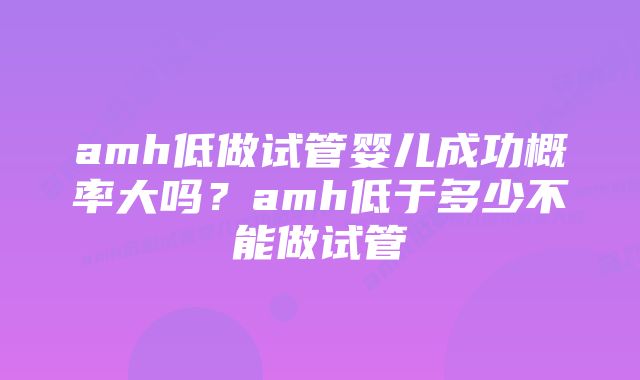 amh低做试管婴儿成功概率大吗?amh低于多少不能做试管