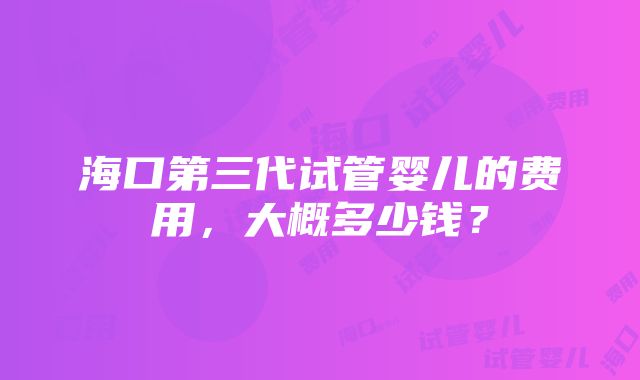 海口第三代试管婴儿的费用,大概多少钱?