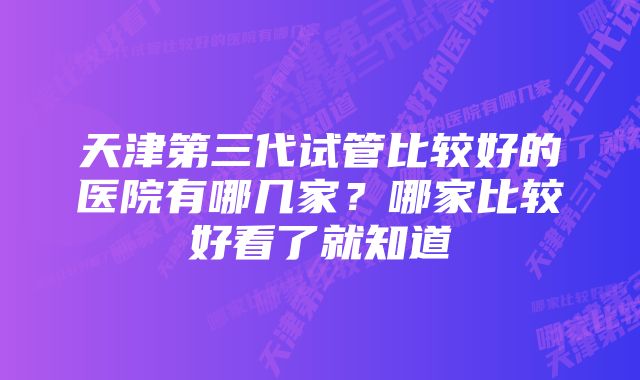 天津第三代试管比较好的医院有哪几家?哪家比较好看了就知道