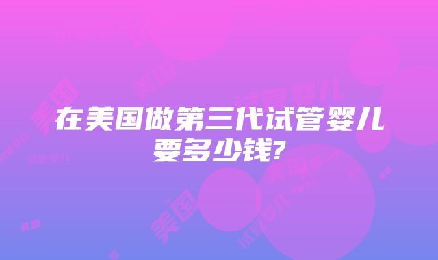 在美国做第三代试管婴儿要多少钱?