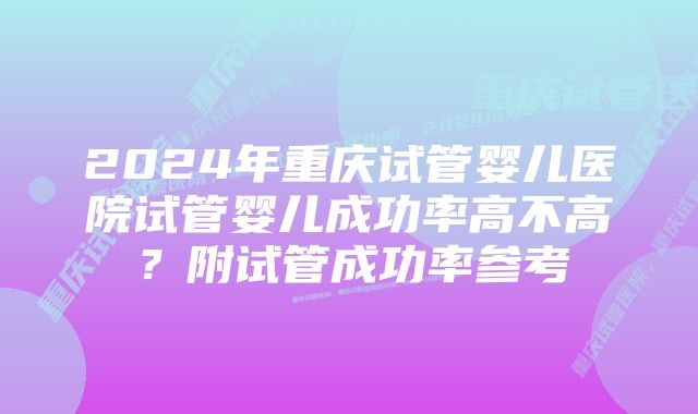 2024年重庆试管婴儿医院试管婴儿成功率高不高?附试管成功率参考