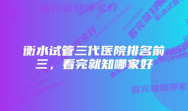 衡水试管三代医院排名前三,看完就知哪家好