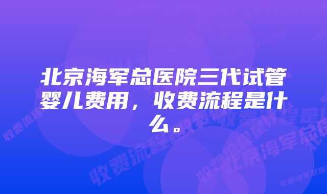 北京海军总医院三代试管婴儿费用,收费流程是什么。
