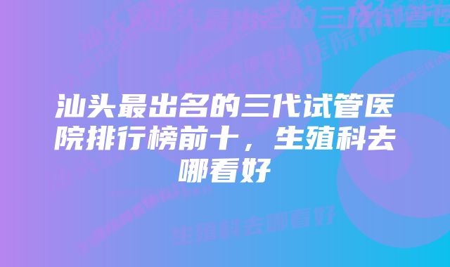 汕头最出名的三代试管医院排行榜前十,生殖科去哪看好