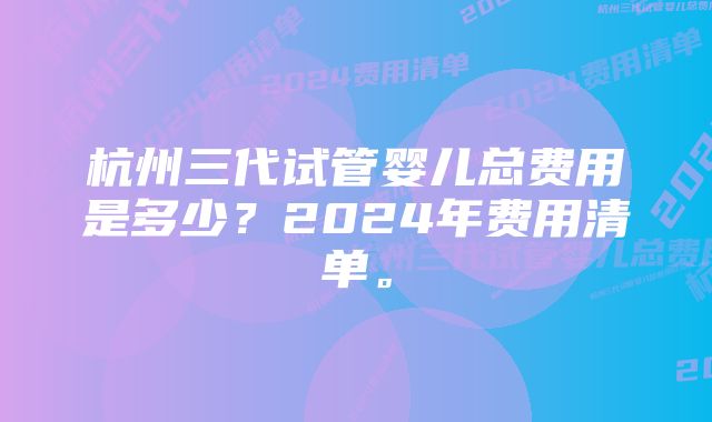 杭州三代试管婴儿总费用是多少?2024年费用清单。