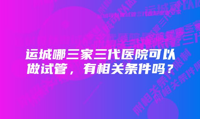 运城哪三家三代医院可以做试管,有相关条件吗?