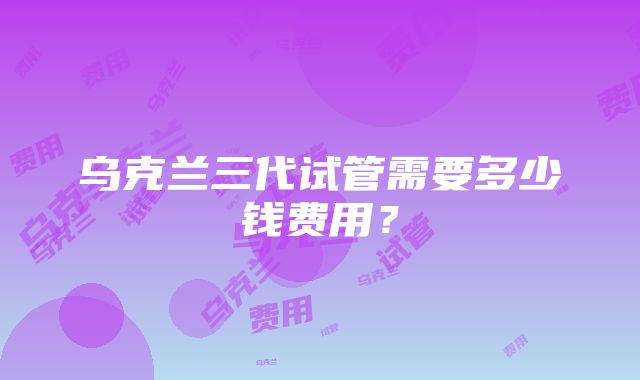乌克兰三代试管需要多少钱费用?