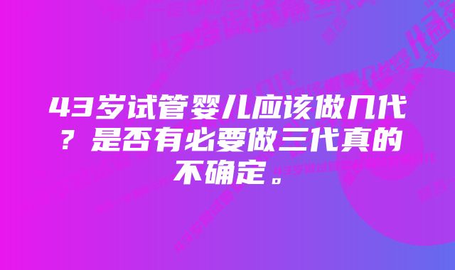 43岁试管婴儿应该做几代?是否有必要做三代真的不确定。