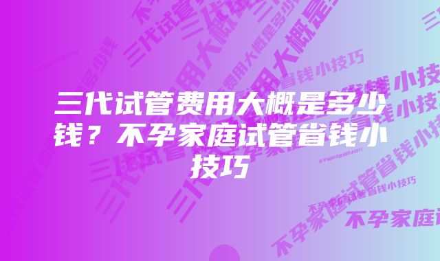 三代试管费用大概是多少钱?不孕家庭试管省钱小技巧