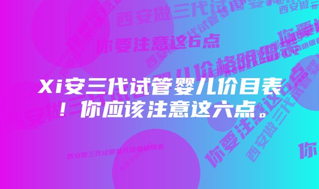 Xi安三代试管婴儿价目表!你应该注意这六点。