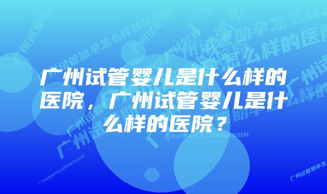 广州试管婴儿是什么样的医院,广州试管婴儿是什么样的医院?