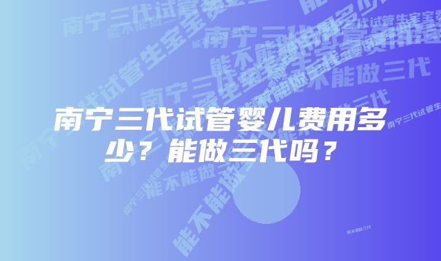 南宁三代试管婴儿费用多少？能做三代吗？