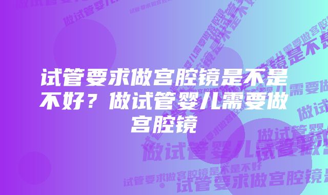 试管要求做宫腔镜是不是不好?做试管婴儿需要做宫腔镜