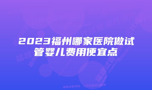 2023福州哪家医院做试管婴儿费用便宜点