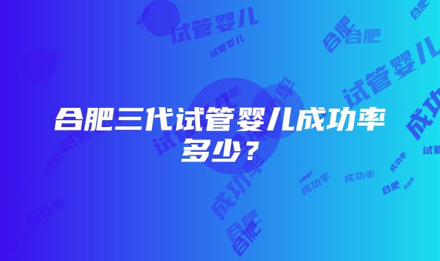 合肥三代试管婴儿成功率多少?