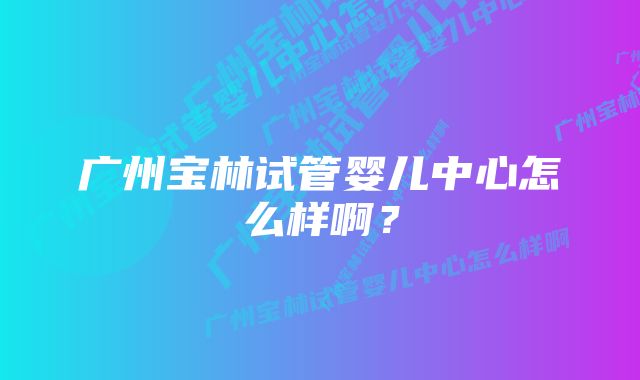 广州宝林试管婴儿中心怎么样啊?