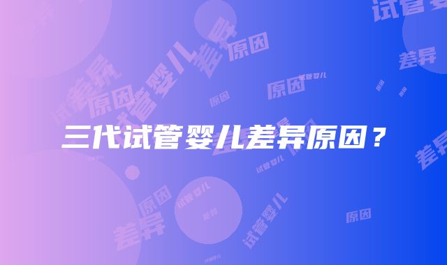 三代试管婴儿差异原因?
