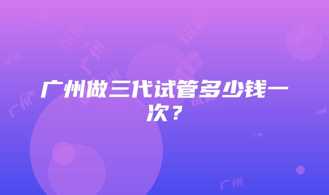 广州做三代试管多少钱一次?