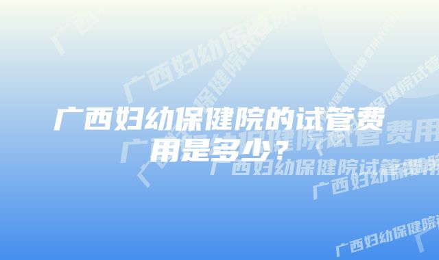 广西妇幼保健院的试管费用是多少?