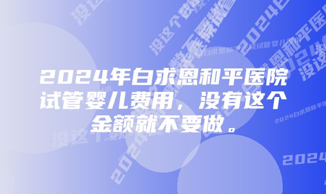2024年白求恩和平医院试管婴儿费用,没有这个金额就不要做。
