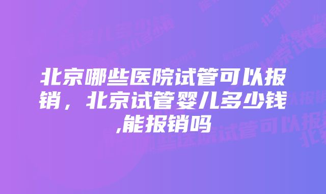 北京哪些医院试管可以报销,北京试管婴儿多少钱,能报销吗