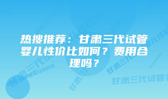 热搜推荐:甘肃三代试管婴儿性价比如何?费用合理吗?