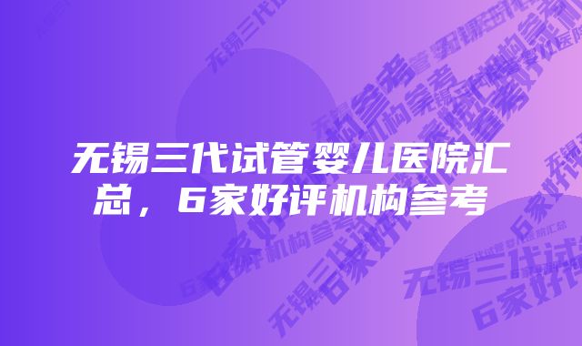 无锡三代试管婴儿医院汇总,6家好评机构参考