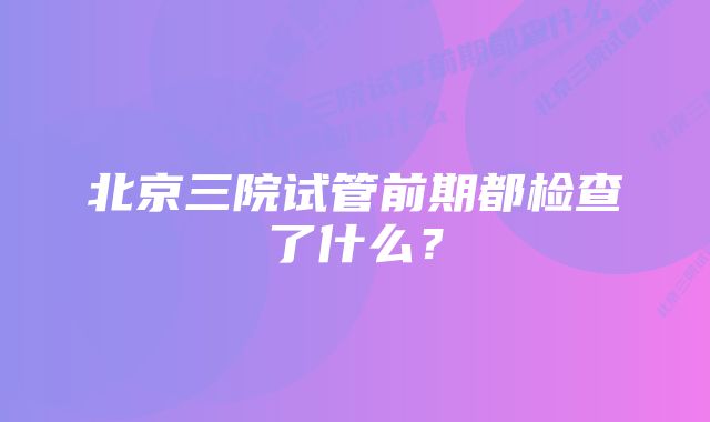 北京三院试管前期都检查了什么?