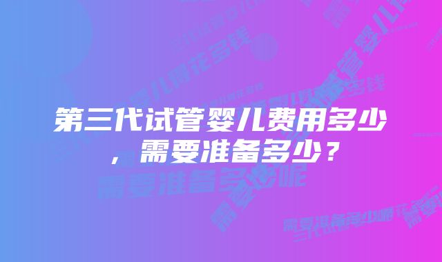 第三代试管婴儿费用多少,需要准备多少?