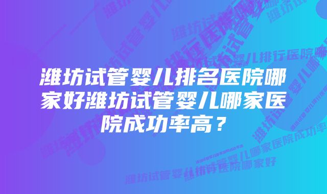 潍坊试管婴儿排名医院哪家好潍坊试管婴儿哪家医院成功率高?