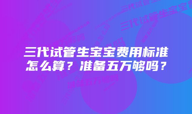 三代试管生宝宝费用标准怎么算?准备五万够吗?