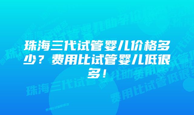 珠海三代试管婴儿价格多少?费用比试管婴儿低很多!