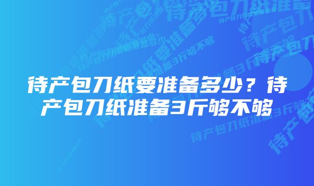 待产包刀纸要准备多少?待产包刀纸准备3斤够不够