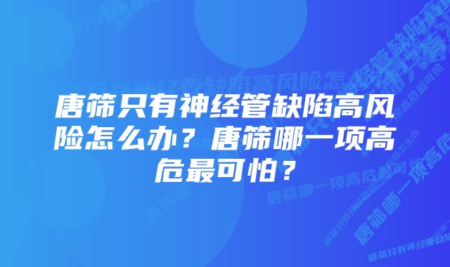 唐筛只有神经管缺陷高风险怎么办?唐筛哪一项高危最可怕?