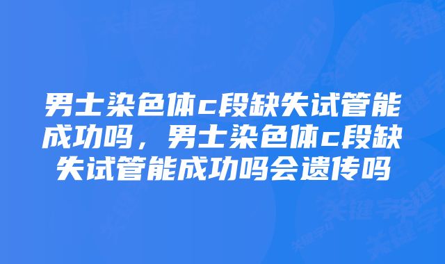 男士染色体c段缺失试管能成功吗,男士染色体c段缺失试管能成功吗会遗传吗