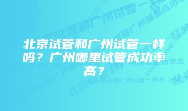 北京试管和广州试管一样吗?广州哪里试管成功率高?