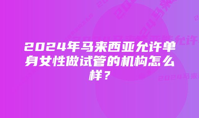 2024年马来西亚允许单身女性做试管的机构怎么样?