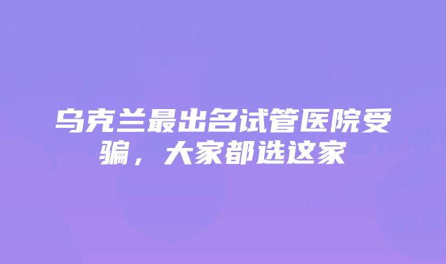 乌克兰最出名试管医院受骗,大家都选这家