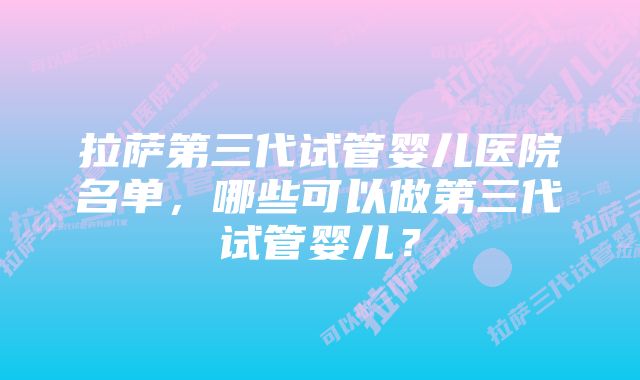 拉萨第三代试管婴儿医院名单,哪些可以做第三代试管婴儿?