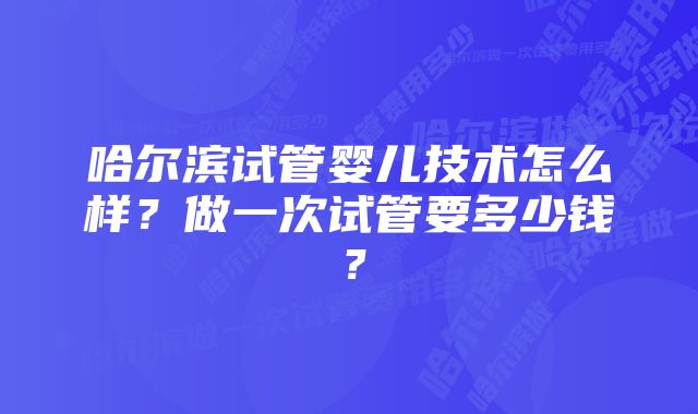 哈尔滨试管婴儿技术怎么样?做一次试管要多少钱?