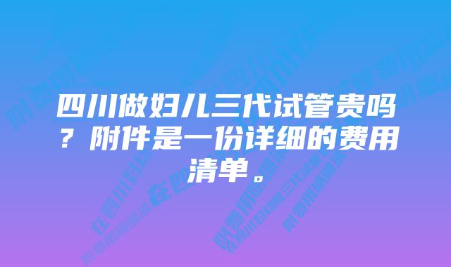 四川做妇儿三代试管贵吗?附件是一份详细的费用清单。