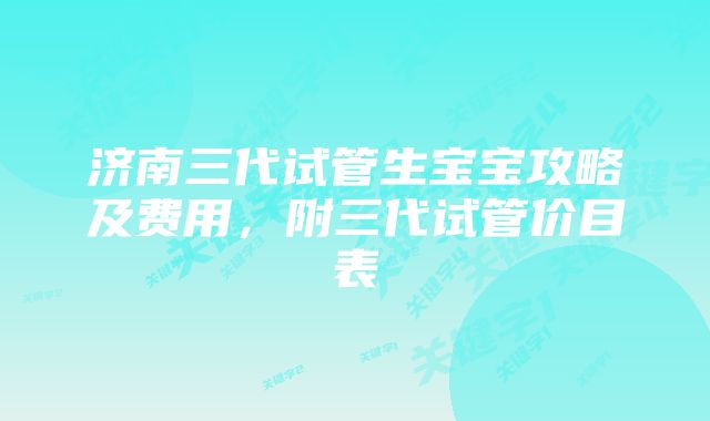 济南三代试管生宝宝攻略及费用,附三代试管价目表