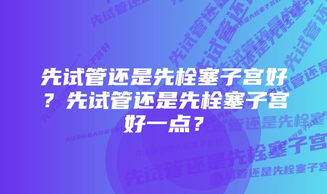 先试管还是先栓塞子宫好?先试管还是先栓塞子宫好一点?